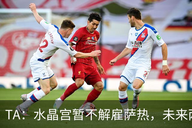 TA：水晶宫暂不解雇萨热，未来两场比赛或决定其帅位
